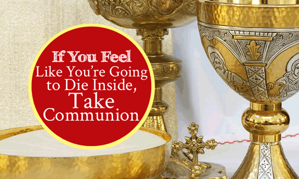 If You Feel Like You’re Going To Die Inside, Take Communion