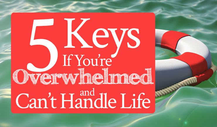 5 Keys If You’re Overwhelmed and Can’t Handle Life