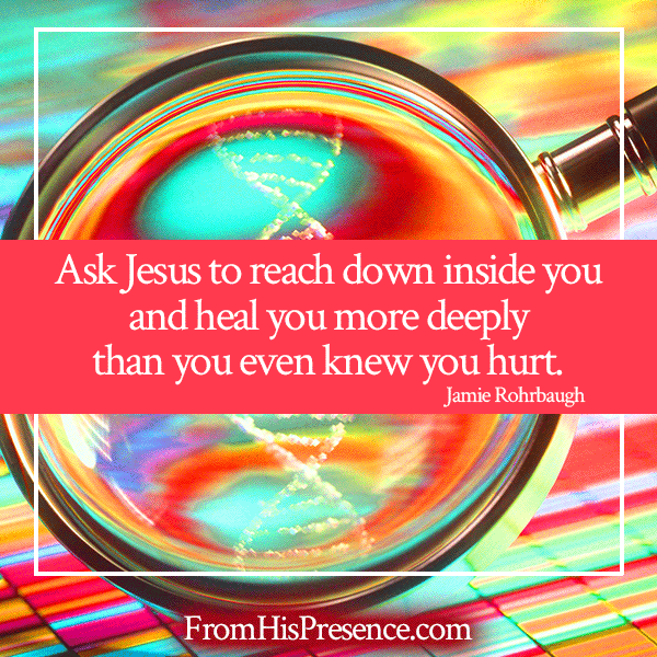 Ask Jesus to reach down inside you and heal you more deeply than you even knew you hurt. | Jamie Rohrbaugh | FromHisPresence.com