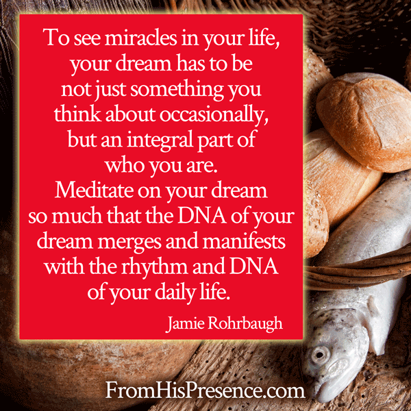 Meme: "To see miracles in your life, your dream has to be not just something you think about occasionally, but an integral part of who you are. Meditate on your dream so much that the DNA of your dream merges and manifests with the rhythm and DNA of your daily life. " - Jamie Rohrbaugh | 7 Keys to Constant Miracles | FromHisPresence.com