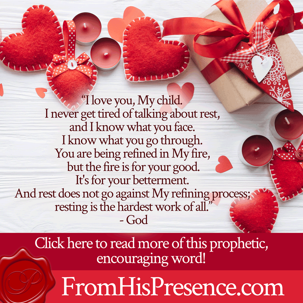 “I love you, My child. I never get tired of talking about rest, and I know what you face. I know what you go through. You are being refined in My fire, but the fire is for your good. It's for your betterment. And rest does not go against My refining process; resting is the hardest work of all.” - God | Prophetic word for February | by Jamie Rohrbaugh | FromHisPresence.com