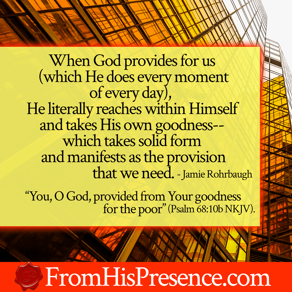 When God provides for us (which He does every moment of every day), He literally reaches within Himself and takes His own goodness--which takes solid form and manifests as the provision that we need.
"Your congregation dwelt in it; You, O God, provided from Your goodness for the poor" (Psalm 68:10 NKJV).